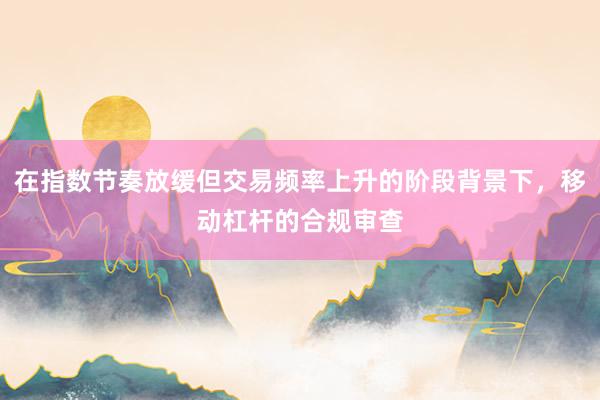 在指数节奏放缓但交易频率上升的阶段背景下，移动杠杆的合规审查