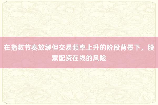 在指数节奏放缓但交易频率上升的阶段背景下，股票配资在线的风险