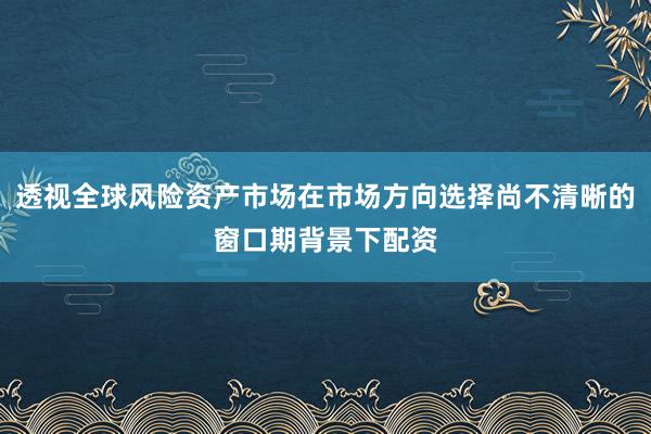 透视全球风险资产市场在市场方向选择尚不清晰的窗口期背景下配资