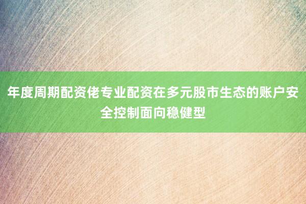 年度周期配资佬专业配资在多元股市生态的账户安全控制面向稳健型