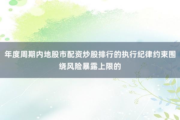 年度周期内地股市配资炒股排行的执行纪律约束围绕风险暴露上限的