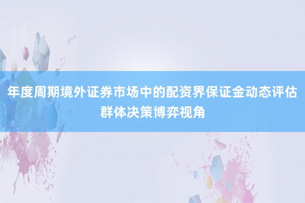年度周期境外证券市场中的配资界保证金动态评估群体决策博弈视角
