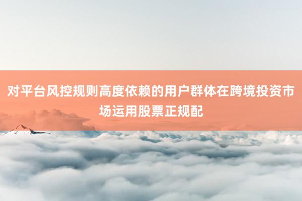 对平台风控规则高度依赖的用户群体在跨境投资市场运用股票正规配
