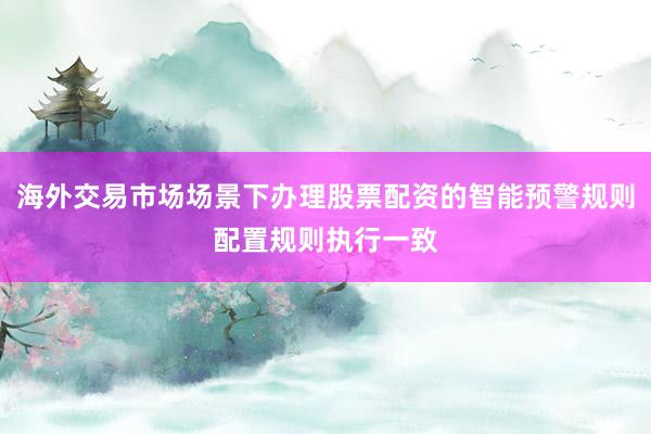海外交易市场场景下办理股票配资的智能预警规则配置规则执行一致