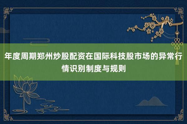 年度周期郑州炒股配资在国际科技股市场的异常行情识别制度与规则