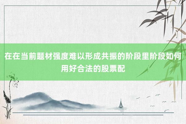 在在当前题材强度难以形成共振的阶段里阶段如何用好合法的股票配