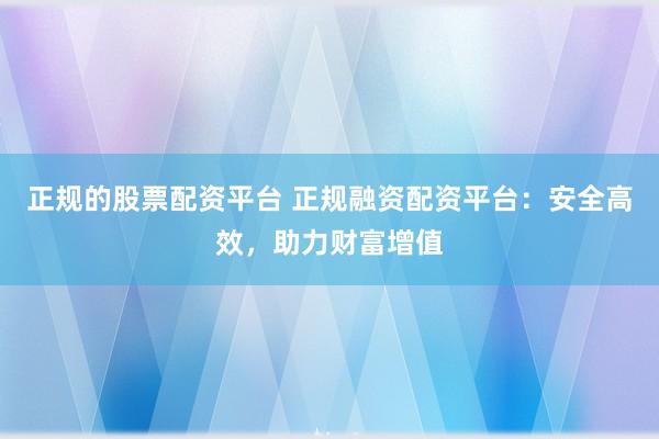 正规的股票配资平台 正规融资配资平台：安全高效，助力财富增值