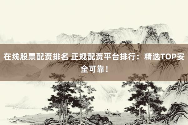 在线股票配资排名 正规配资平台排行：精选TOP安全可靠！