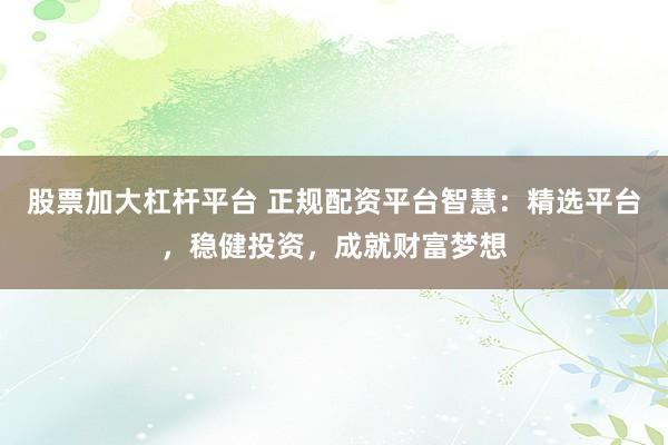股票加大杠杆平台 正规配资平台智慧：精选平台，稳健投资，成就财富梦想