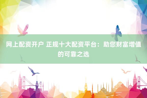 网上配资开户 正规十大配资平台：助您财富增值的可靠之选
