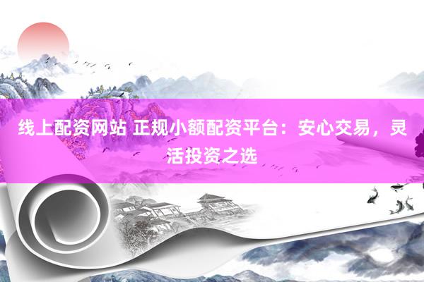 线上配资网站 正规小额配资平台：安心交易，灵活投资之选