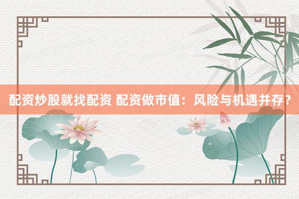 配资炒股就找配资 配资做市值：风险与机遇并存？