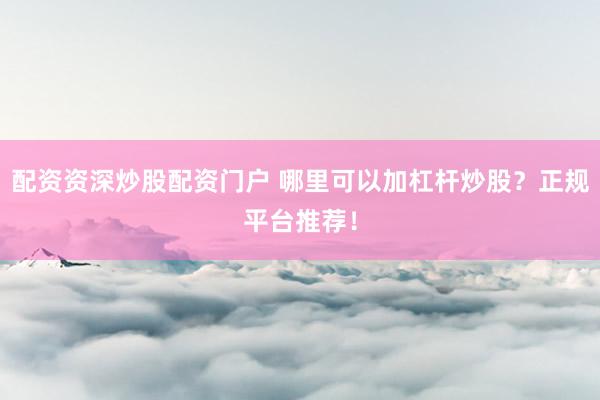 配资资深炒股配资门户 哪里可以加杠杆炒股？正规平台推荐！