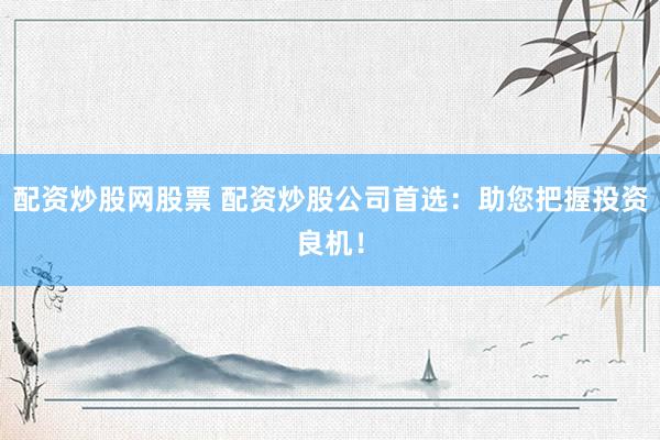 配资炒股网股票 配资炒股公司首选：助您把握投资良机！