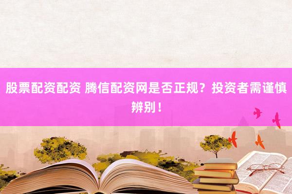 股票配资配资 腾信配资网是否正规？投资者需谨慎辨别！