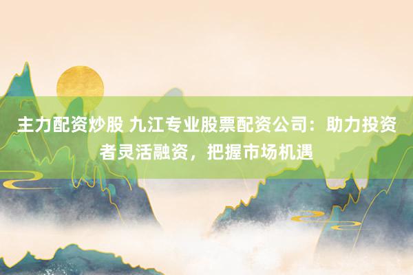 主力配资炒股 九江专业股票配资公司：助力投资者灵活融资，把握市场机遇