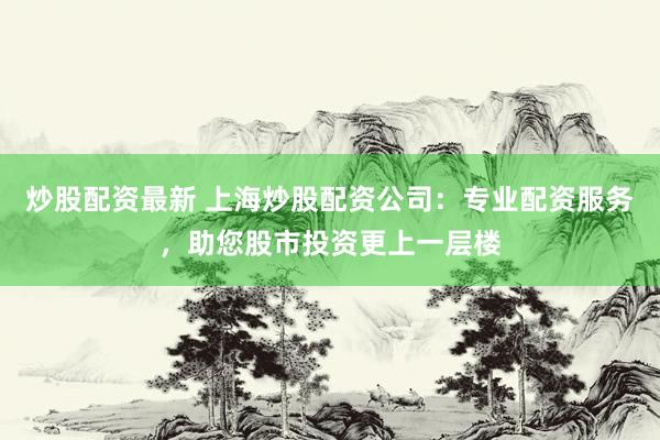 炒股配资最新 上海炒股配资公司：专业配资服务，助您股市投资更上一层楼