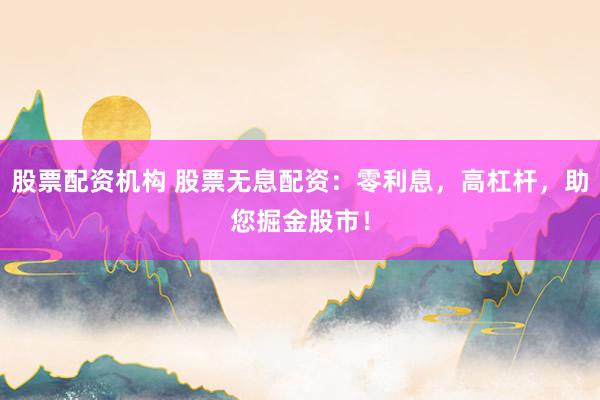 股票配资机构 股票无息配资：零利息，高杠杆，助您掘金股市！