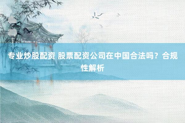 专业炒股配资 股票配资公司在中国合法吗？合规性解析