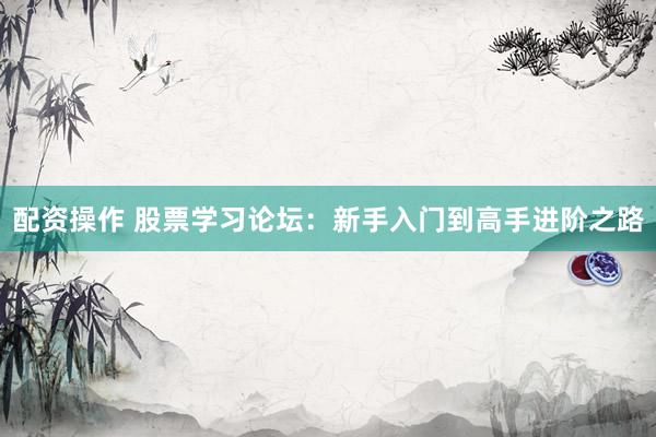 配资操作 股票学习论坛：新手入门到高手进阶之路
