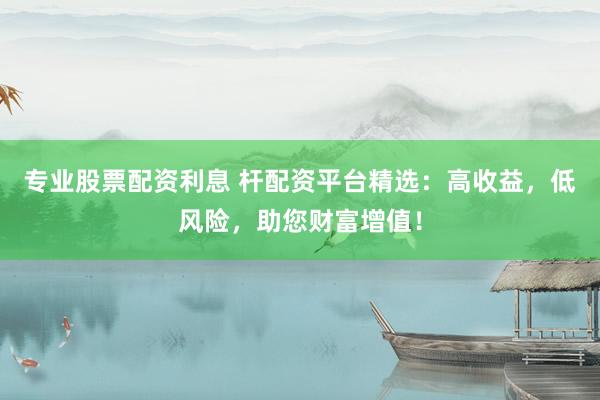专业股票配资利息 杆配资平台精选：高收益，低风险，助您财富增值！