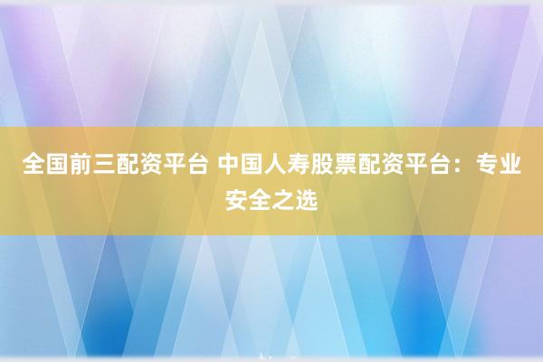 全国前三配资平台 中国人寿股票配资平台：专业安全之选