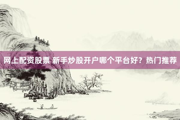 网上配资股票 新手炒股开户哪个平台好？热门推荐