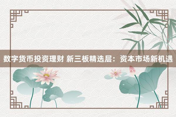 数字货币投资理财 新三板精选层：资本市场新机遇