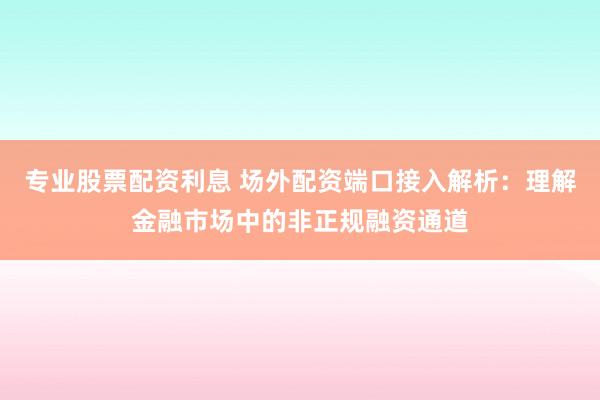 专业股票配资利息 场外配资端口接入解析：理解金融市场中的非正规融资通道