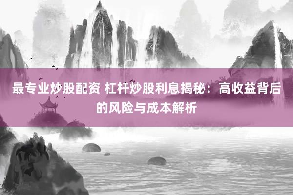 最专业炒股配资 杠杆炒股利息揭秘：高收益背后的风险与成本解析