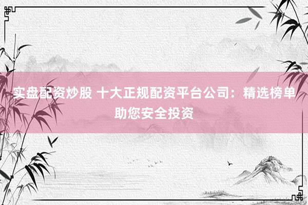 实盘配资炒股 十大正规配资平台公司：精选榜单助您安全投资