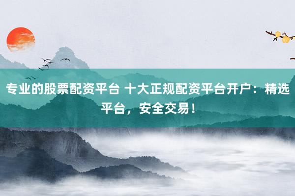 专业的股票配资平台 十大正规配资平台开户：精选平台，安全交易！