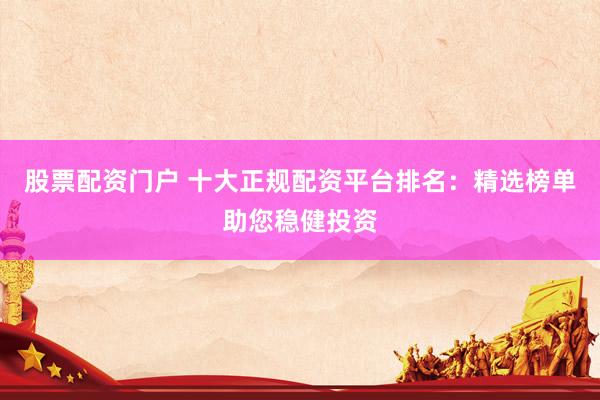 股票配资门户 十大正规配资平台排名：精选榜单助您稳健投资