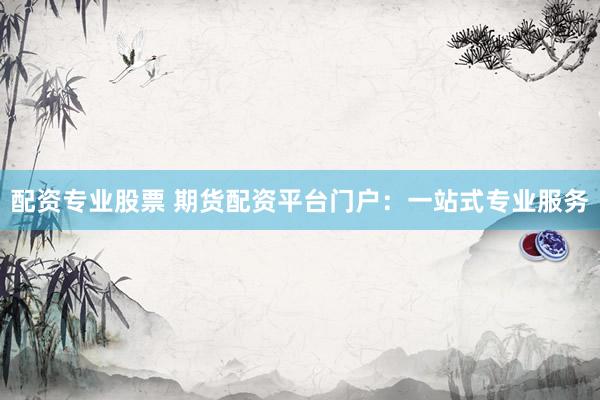 配资专业股票 期货配资平台门户：一站式专业服务