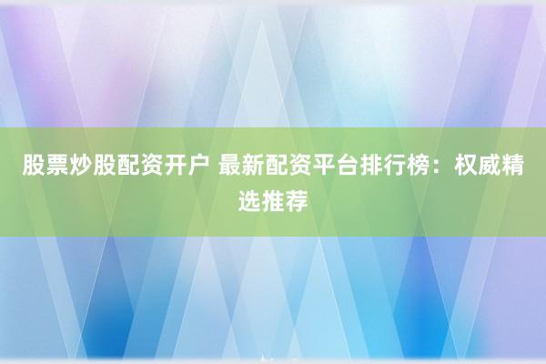 股票炒股配资开户 最新配资平台排行榜：权威精选推荐