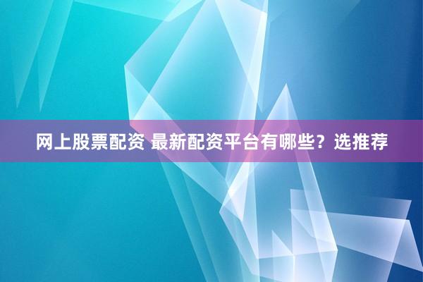 网上股票配资 最新配资平台有哪些？选推荐