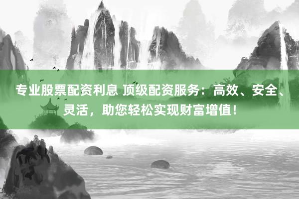 专业股票配资利息 顶级配资服务：高效、安全、灵活，助您轻松实现财富增值！
