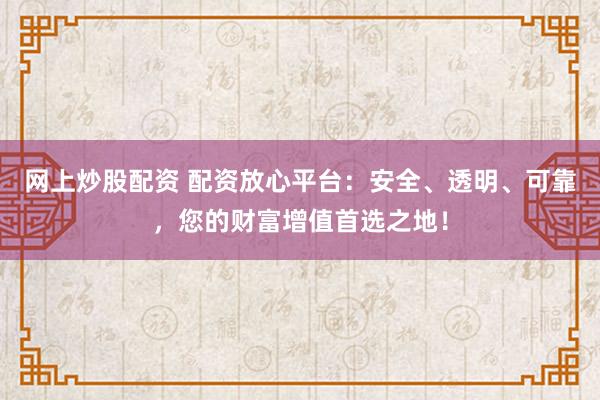 网上炒股配资 配资放心平台：安全、透明、可靠，您的财富增值首选之地！