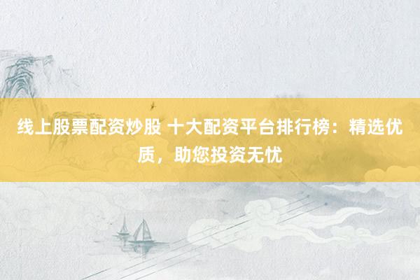 线上股票配资炒股 十大配资平台排行榜：精选优质，助您投资无忧