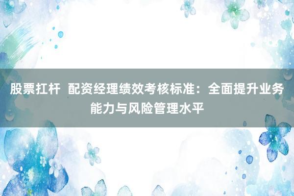 股票扛杆  配资经理绩效考核标准：全面提升业务能力与风险管理水平