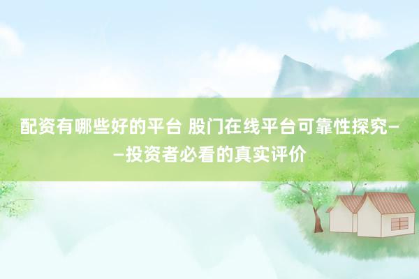 配资有哪些好的平台 股门在线平台可靠性探究——投资者必看的真实评价