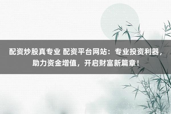 配资炒股真专业 配资平台网站：专业投资利器，助力资金增值，开启财富新篇章！