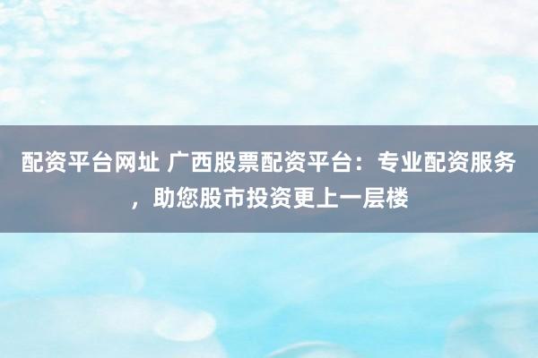 配资平台网址 广西股票配资平台：专业配资服务，助您股市投资更上一层楼