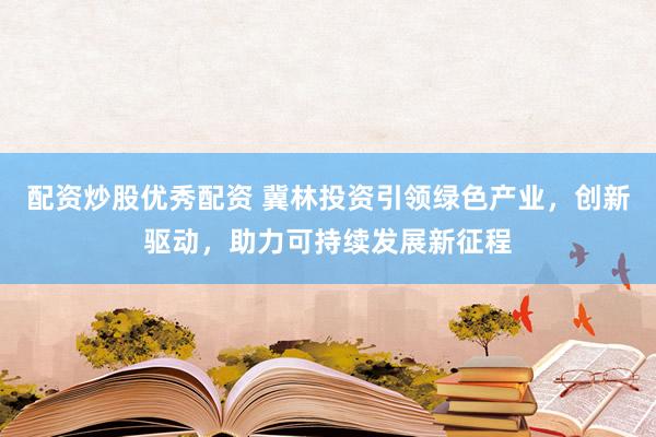 配资炒股优秀配资 冀林投资引领绿色产业，创新驱动，助力可持续发展新征程