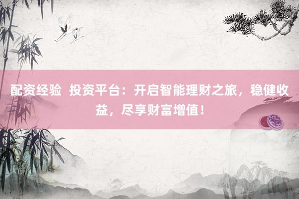 配资经验  投资平台：开启智能理财之旅，稳健收益，尽享财富增值！