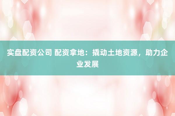 实盘配资公司 配资拿地：撬动土地资源，助力企业发展