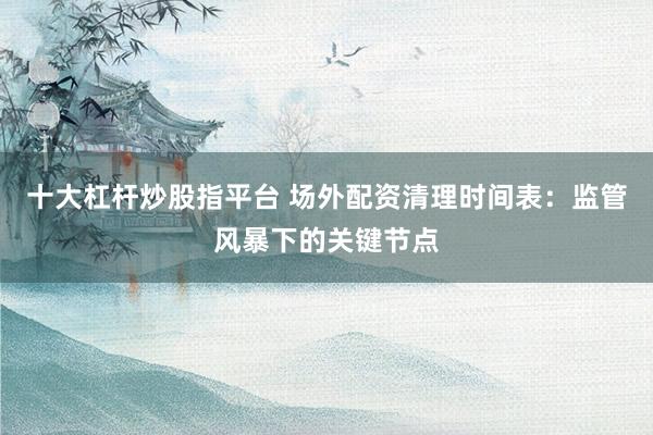 十大杠杆炒股指平台 场外配资清理时间表：监管风暴下的关键节点