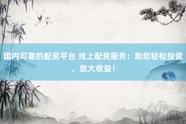 国内可靠的配资平台 线上配资服务：助您轻松投资，放大收益！