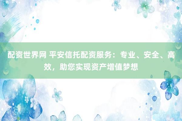 配资世界网 平安信托配资服务：专业、安全、高效，助您实现资产增值梦想