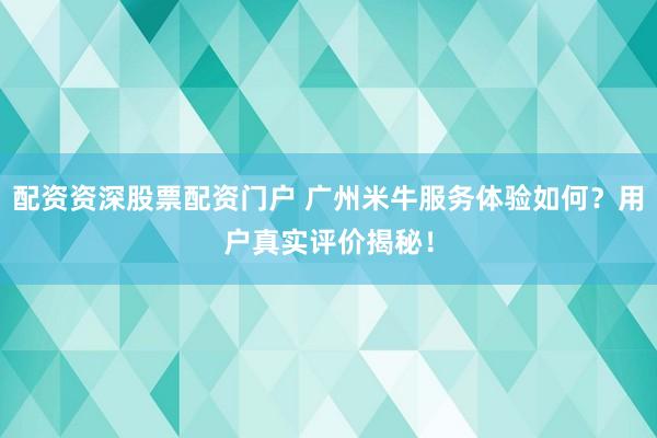 配资资深股票配资门户 广州米牛服务体验如何？用户真实评价揭秘！
